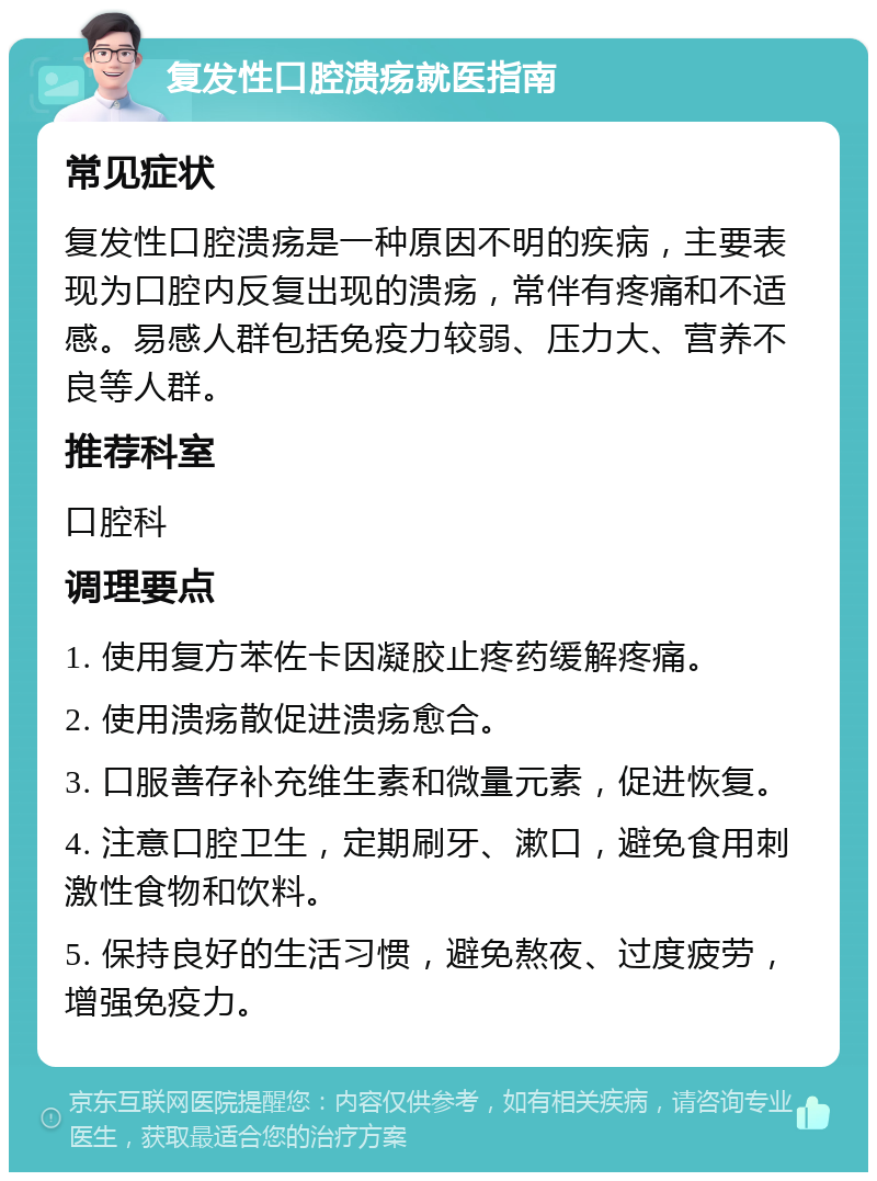 复发性口腔溃疡就医指南 常见症状 复发性口腔溃疡是一种原因不明的疾病，主要表现为口腔内反复出现的溃疡，常伴有疼痛和不适感。易感人群包括免疫力较弱、压力大、营养不良等人群。 推荐科室 口腔科 调理要点 1. 使用复方苯佐卡因凝胶止疼药缓解疼痛。 2. 使用溃疡散促进溃疡愈合。 3. 口服善存补充维生素和微量元素，促进恢复。 4. 注意口腔卫生，定期刷牙、漱口，避免食用刺激性食物和饮料。 5. 保持良好的生活习惯，避免熬夜、过度疲劳，增强免疫力。