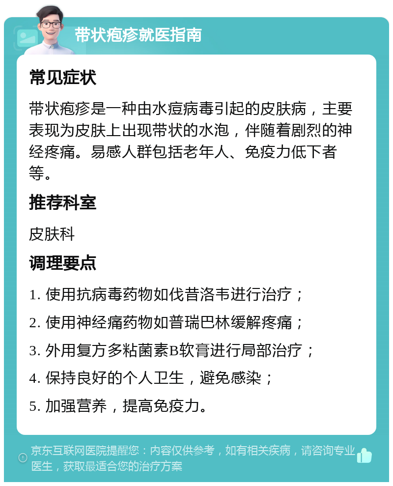 带状疱疹就医指南 常见症状 带状疱疹是一种由水痘病毒引起的皮肤病，主要表现为皮肤上出现带状的水泡，伴随着剧烈的神经疼痛。易感人群包括老年人、免疫力低下者等。 推荐科室 皮肤科 调理要点 1. 使用抗病毒药物如伐昔洛韦进行治疗； 2. 使用神经痛药物如普瑞巴林缓解疼痛； 3. 外用复方多粘菌素B软膏进行局部治疗； 4. 保持良好的个人卫生，避免感染； 5. 加强营养，提高免疫力。