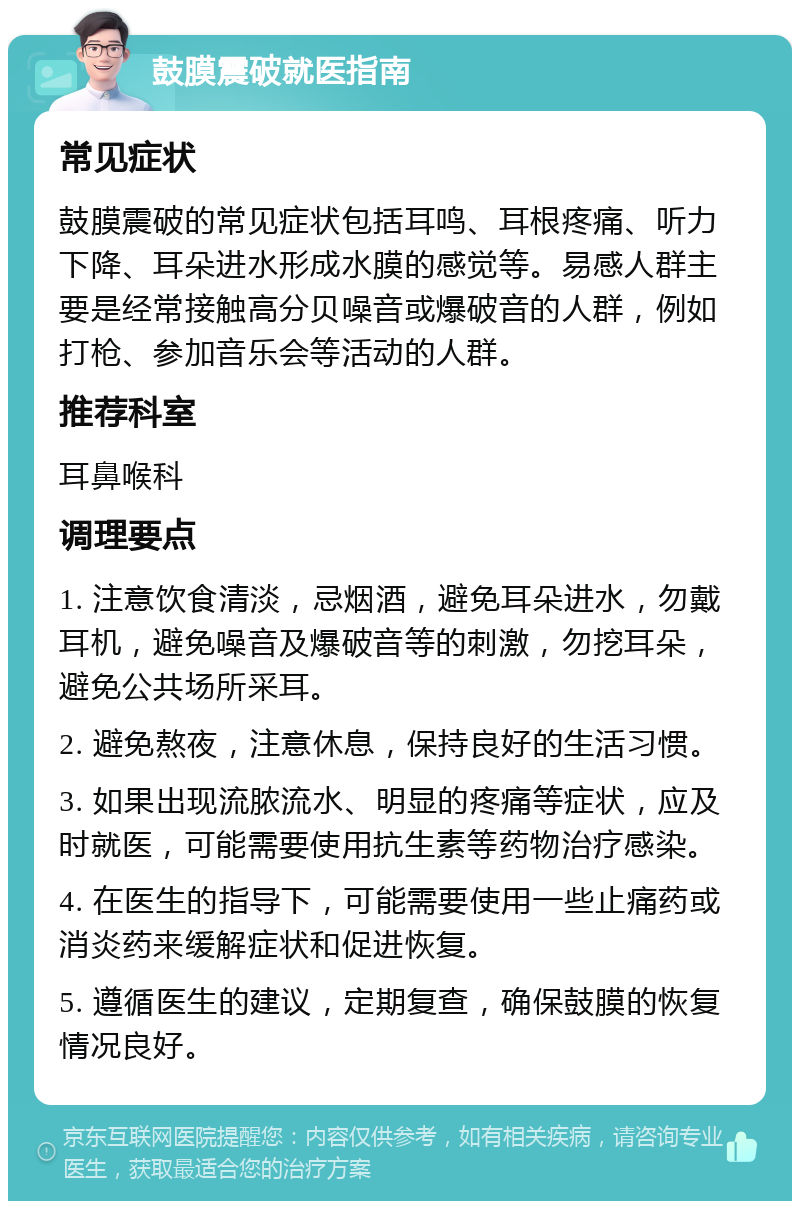 鼓膜震破就医指南 常见症状 鼓膜震破的常见症状包括耳鸣、耳根疼痛、听力下降、耳朵进水形成水膜的感觉等。易感人群主要是经常接触高分贝噪音或爆破音的人群，例如打枪、参加音乐会等活动的人群。 推荐科室 耳鼻喉科 调理要点 1. 注意饮食清淡，忌烟酒，避免耳朵进水，勿戴耳机，避免噪音及爆破音等的刺激，勿挖耳朵，避免公共场所采耳。 2. 避免熬夜，注意休息，保持良好的生活习惯。 3. 如果出现流脓流水、明显的疼痛等症状，应及时就医，可能需要使用抗生素等药物治疗感染。 4. 在医生的指导下，可能需要使用一些止痛药或消炎药来缓解症状和促进恢复。 5. 遵循医生的建议，定期复查，确保鼓膜的恢复情况良好。