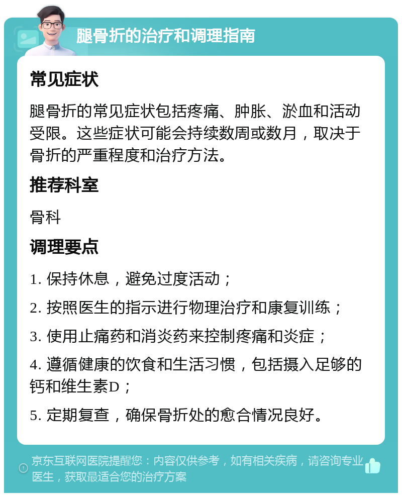 腿骨折的治疗和调理指南 常见症状 腿骨折的常见症状包括疼痛、肿胀、淤血和活动受限。这些症状可能会持续数周或数月，取决于骨折的严重程度和治疗方法。 推荐科室 骨科 调理要点 1. 保持休息，避免过度活动； 2. 按照医生的指示进行物理治疗和康复训练； 3. 使用止痛药和消炎药来控制疼痛和炎症； 4. 遵循健康的饮食和生活习惯，包括摄入足够的钙和维生素D； 5. 定期复查，确保骨折处的愈合情况良好。