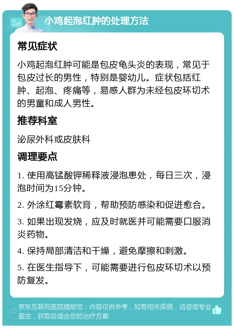 小鸡起泡红肿的处理方法 常见症状 小鸡起泡红肿可能是包皮龟头炎的表现，常见于包皮过长的男性，特别是婴幼儿。症状包括红肿、起泡、疼痛等，易感人群为未经包皮环切术的男童和成人男性。 推荐科室 泌尿外科或皮肤科 调理要点 1. 使用高锰酸钾稀释液浸泡患处，每日三次，浸泡时间为15分钟。 2. 外涂红霉素软膏，帮助预防感染和促进愈合。 3. 如果出现发烧，应及时就医并可能需要口服消炎药物。 4. 保持局部清洁和干燥，避免摩擦和刺激。 5. 在医生指导下，可能需要进行包皮环切术以预防复发。