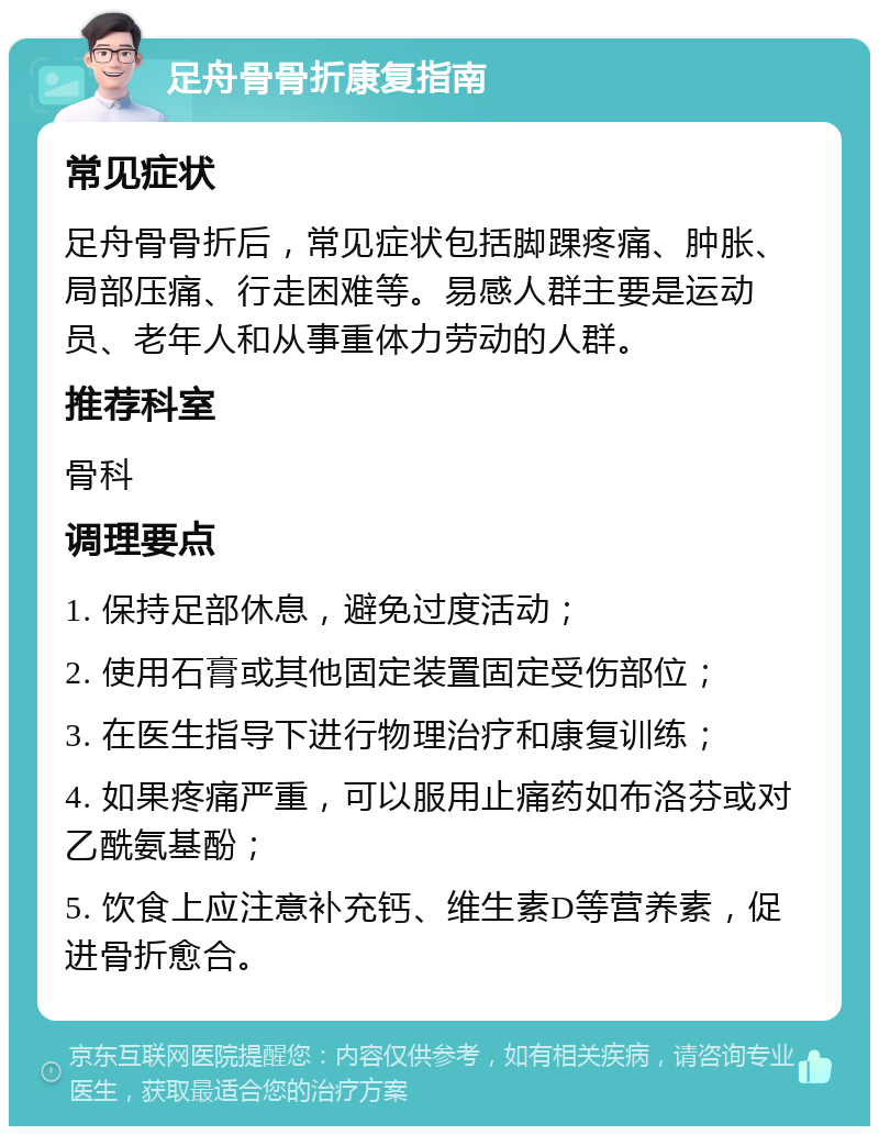 足舟骨骨折康复指南 常见症状 足舟骨骨折后，常见症状包括脚踝疼痛、肿胀、局部压痛、行走困难等。易感人群主要是运动员、老年人和从事重体力劳动的人群。 推荐科室 骨科 调理要点 1. 保持足部休息，避免过度活动； 2. 使用石膏或其他固定装置固定受伤部位； 3. 在医生指导下进行物理治疗和康复训练； 4. 如果疼痛严重，可以服用止痛药如布洛芬或对乙酰氨基酚； 5. 饮食上应注意补充钙、维生素D等营养素，促进骨折愈合。