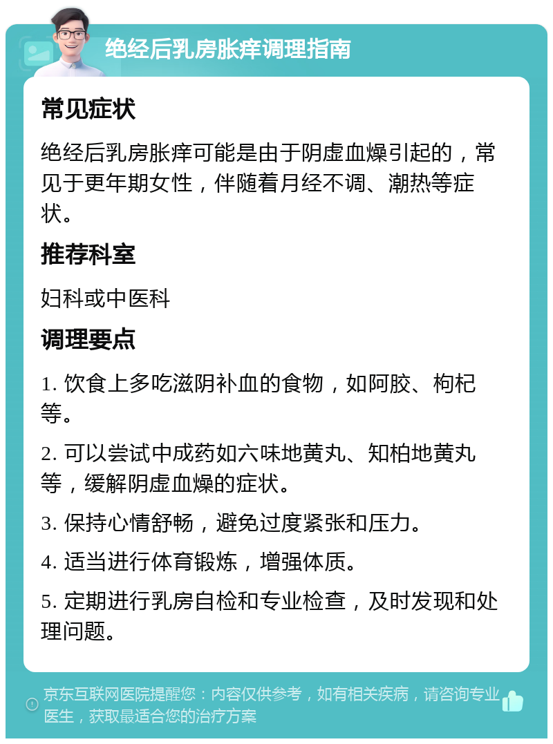 绝经后乳房胀痒调理指南 常见症状 绝经后乳房胀痒可能是由于阴虚血燥引起的，常见于更年期女性，伴随着月经不调、潮热等症状。 推荐科室 妇科或中医科 调理要点 1. 饮食上多吃滋阴补血的食物，如阿胶、枸杞等。 2. 可以尝试中成药如六味地黄丸、知柏地黄丸等，缓解阴虚血燥的症状。 3. 保持心情舒畅，避免过度紧张和压力。 4. 适当进行体育锻炼，增强体质。 5. 定期进行乳房自检和专业检查，及时发现和处理问题。