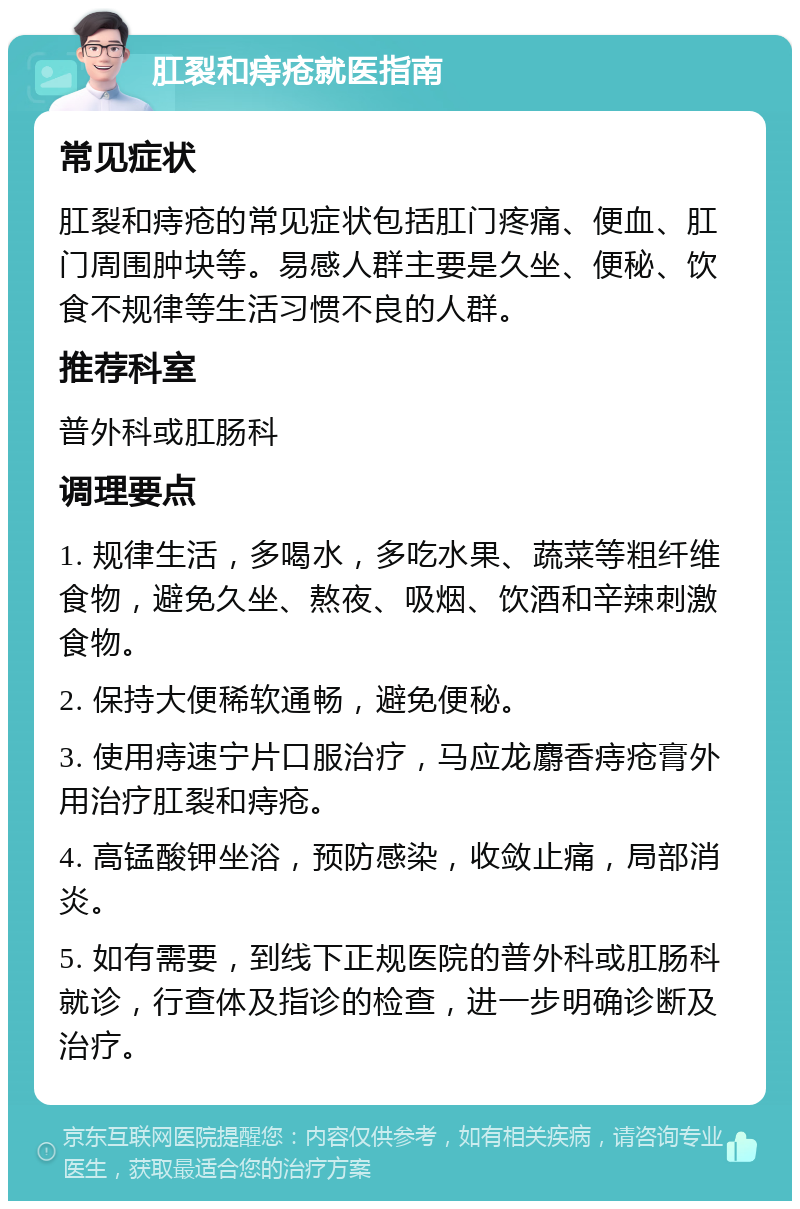 肛裂和痔疮就医指南 常见症状 肛裂和痔疮的常见症状包括肛门疼痛、便血、肛门周围肿块等。易感人群主要是久坐、便秘、饮食不规律等生活习惯不良的人群。 推荐科室 普外科或肛肠科 调理要点 1. 规律生活，多喝水，多吃水果、蔬菜等粗纤维食物，避免久坐、熬夜、吸烟、饮酒和辛辣刺激食物。 2. 保持大便稀软通畅，避免便秘。 3. 使用痔速宁片口服治疗，马应龙麝香痔疮膏外用治疗肛裂和痔疮。 4. 高锰酸钾坐浴，预防感染，收敛止痛，局部消炎。 5. 如有需要，到线下正规医院的普外科或肛肠科就诊，行查体及指诊的检查，进一步明确诊断及治疗。