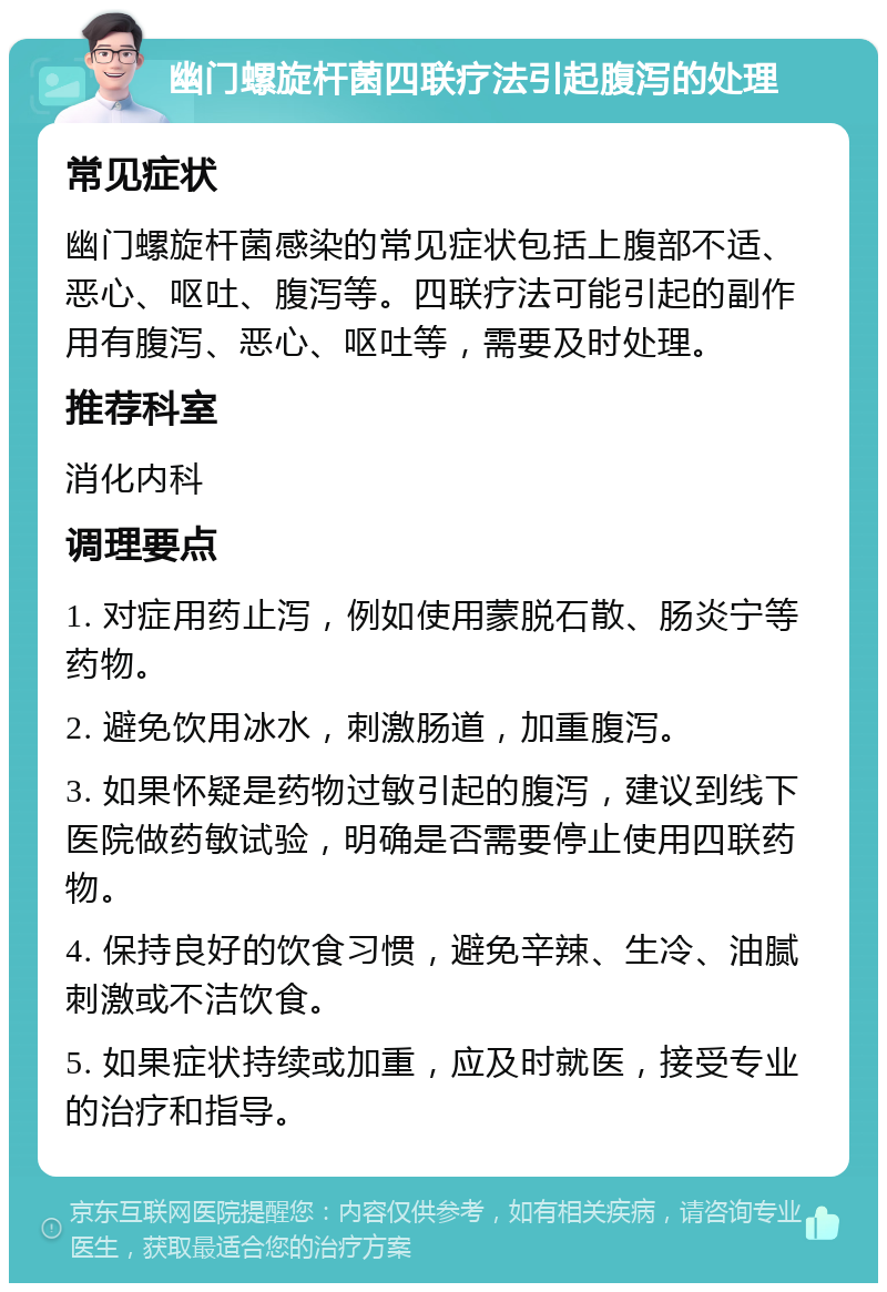 幽门螺旋杆菌四联疗法引起腹泻的处理 常见症状 幽门螺旋杆菌感染的常见症状包括上腹部不适、恶心、呕吐、腹泻等。四联疗法可能引起的副作用有腹泻、恶心、呕吐等，需要及时处理。 推荐科室 消化内科 调理要点 1. 对症用药止泻，例如使用蒙脱石散、肠炎宁等药物。 2. 避免饮用冰水，刺激肠道，加重腹泻。 3. 如果怀疑是药物过敏引起的腹泻，建议到线下医院做药敏试验，明确是否需要停止使用四联药物。 4. 保持良好的饮食习惯，避免辛辣、生冷、油腻刺激或不洁饮食。 5. 如果症状持续或加重，应及时就医，接受专业的治疗和指导。