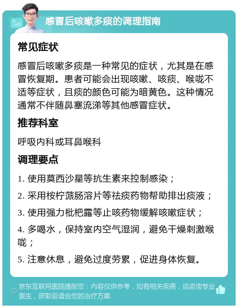 感冒后咳嗽多痰的调理指南 常见症状 感冒后咳嗽多痰是一种常见的症状，尤其是在感冒恢复期。患者可能会出现咳嗽、咳痰、喉咙不适等症状，且痰的颜色可能为暗黄色。这种情况通常不伴随鼻塞流涕等其他感冒症状。 推荐科室 呼吸内科或耳鼻喉科 调理要点 1. 使用莫西沙星等抗生素来控制感染； 2. 采用桉柠蒎肠溶片等祛痰药物帮助排出痰液； 3. 使用强力枇杷露等止咳药物缓解咳嗽症状； 4. 多喝水，保持室内空气湿润，避免干燥刺激喉咙； 5. 注意休息，避免过度劳累，促进身体恢复。