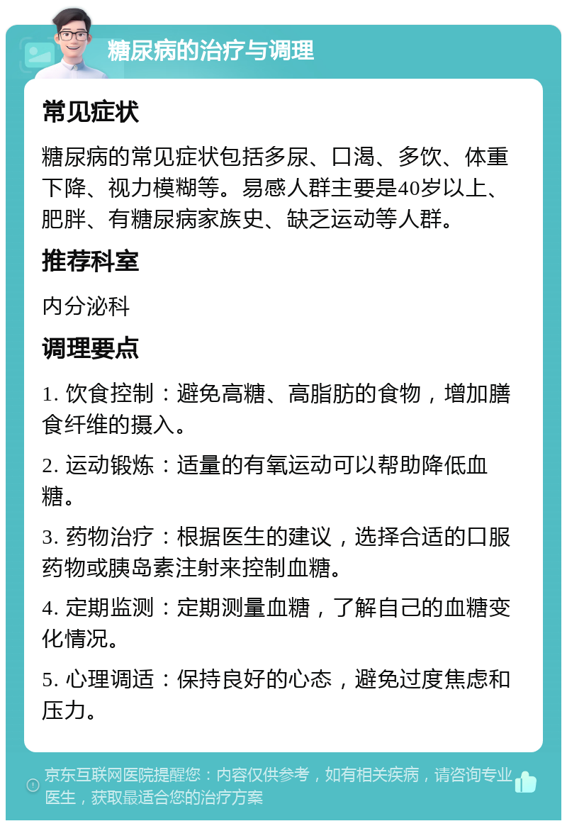 糖尿病的治疗与调理 常见症状 糖尿病的常见症状包括多尿、口渴、多饮、体重下降、视力模糊等。易感人群主要是40岁以上、肥胖、有糖尿病家族史、缺乏运动等人群。 推荐科室 内分泌科 调理要点 1. 饮食控制：避免高糖、高脂肪的食物，增加膳食纤维的摄入。 2. 运动锻炼：适量的有氧运动可以帮助降低血糖。 3. 药物治疗：根据医生的建议，选择合适的口服药物或胰岛素注射来控制血糖。 4. 定期监测：定期测量血糖，了解自己的血糖变化情况。 5. 心理调适：保持良好的心态，避免过度焦虑和压力。