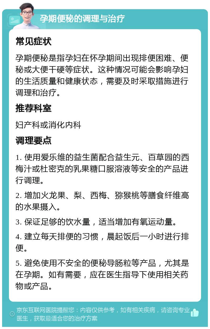 孕期便秘的调理与治疗 常见症状 孕期便秘是指孕妇在怀孕期间出现排便困难、便秘或大便干硬等症状。这种情况可能会影响孕妇的生活质量和健康状态，需要及时采取措施进行调理和治疗。 推荐科室 妇产科或消化内科 调理要点 1. 使用爱乐维的益生菌配合益生元、百草园的西梅汁或杜密克的乳果糖口服溶液等安全的产品进行调理。 2. 增加火龙果、梨、西梅、猕猴桃等膳食纤维高的水果摄入。 3. 保证足够的饮水量，适当增加有氧运动量。 4. 建立每天排便的习惯，晨起饭后一小时进行排便。 5. 避免使用不安全的便秘导肠粒等产品，尤其是在孕期。如有需要，应在医生指导下使用相关药物或产品。