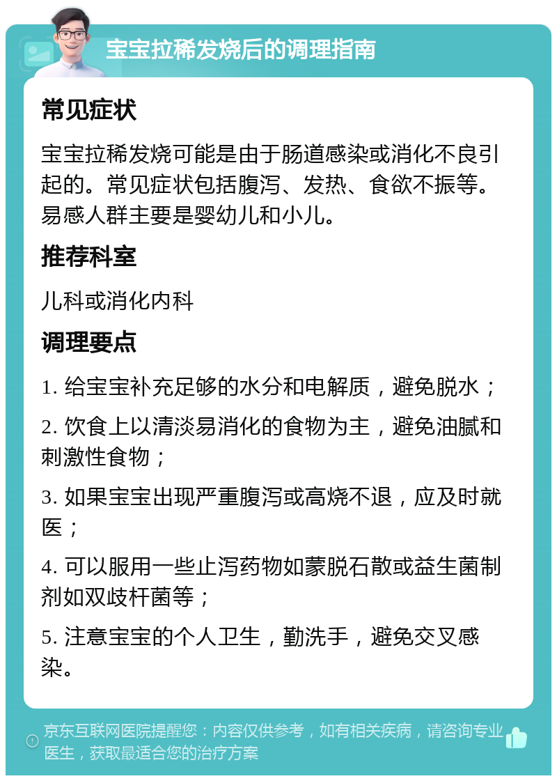 宝宝拉稀发烧后的调理指南 常见症状 宝宝拉稀发烧可能是由于肠道感染或消化不良引起的。常见症状包括腹泻、发热、食欲不振等。易感人群主要是婴幼儿和小儿。 推荐科室 儿科或消化内科 调理要点 1. 给宝宝补充足够的水分和电解质，避免脱水； 2. 饮食上以清淡易消化的食物为主，避免油腻和刺激性食物； 3. 如果宝宝出现严重腹泻或高烧不退，应及时就医； 4. 可以服用一些止泻药物如蒙脱石散或益生菌制剂如双歧杆菌等； 5. 注意宝宝的个人卫生，勤洗手，避免交叉感染。