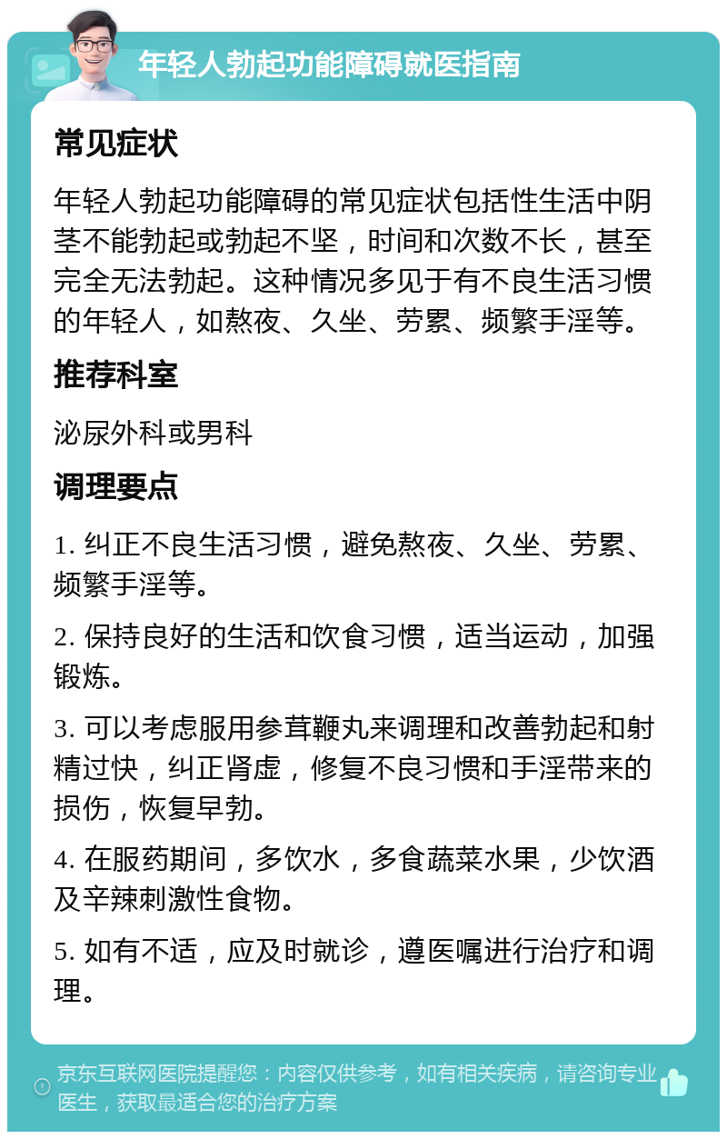 年轻人勃起功能障碍就医指南 常见症状 年轻人勃起功能障碍的常见症状包括性生活中阴茎不能勃起或勃起不坚，时间和次数不长，甚至完全无法勃起。这种情况多见于有不良生活习惯的年轻人，如熬夜、久坐、劳累、频繁手淫等。 推荐科室 泌尿外科或男科 调理要点 1. 纠正不良生活习惯，避免熬夜、久坐、劳累、频繁手淫等。 2. 保持良好的生活和饮食习惯，适当运动，加强锻炼。 3. 可以考虑服用参茸鞭丸来调理和改善勃起和射精过快，纠正肾虚，修复不良习惯和手淫带来的损伤，恢复早勃。 4. 在服药期间，多饮水，多食蔬菜水果，少饮酒及辛辣刺激性食物。 5. 如有不适，应及时就诊，遵医嘱进行治疗和调理。