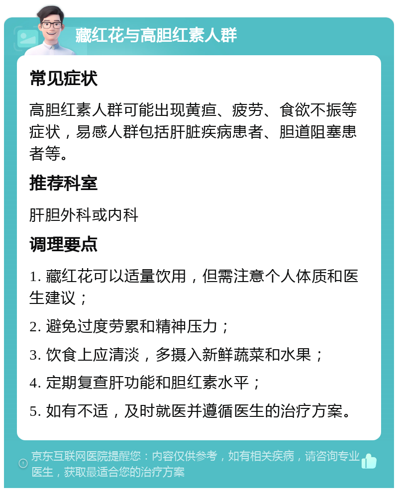 藏红花与高胆红素人群 常见症状 高胆红素人群可能出现黄疸、疲劳、食欲不振等症状，易感人群包括肝脏疾病患者、胆道阻塞患者等。 推荐科室 肝胆外科或内科 调理要点 1. 藏红花可以适量饮用，但需注意个人体质和医生建议； 2. 避免过度劳累和精神压力； 3. 饮食上应清淡，多摄入新鲜蔬菜和水果； 4. 定期复查肝功能和胆红素水平； 5. 如有不适，及时就医并遵循医生的治疗方案。