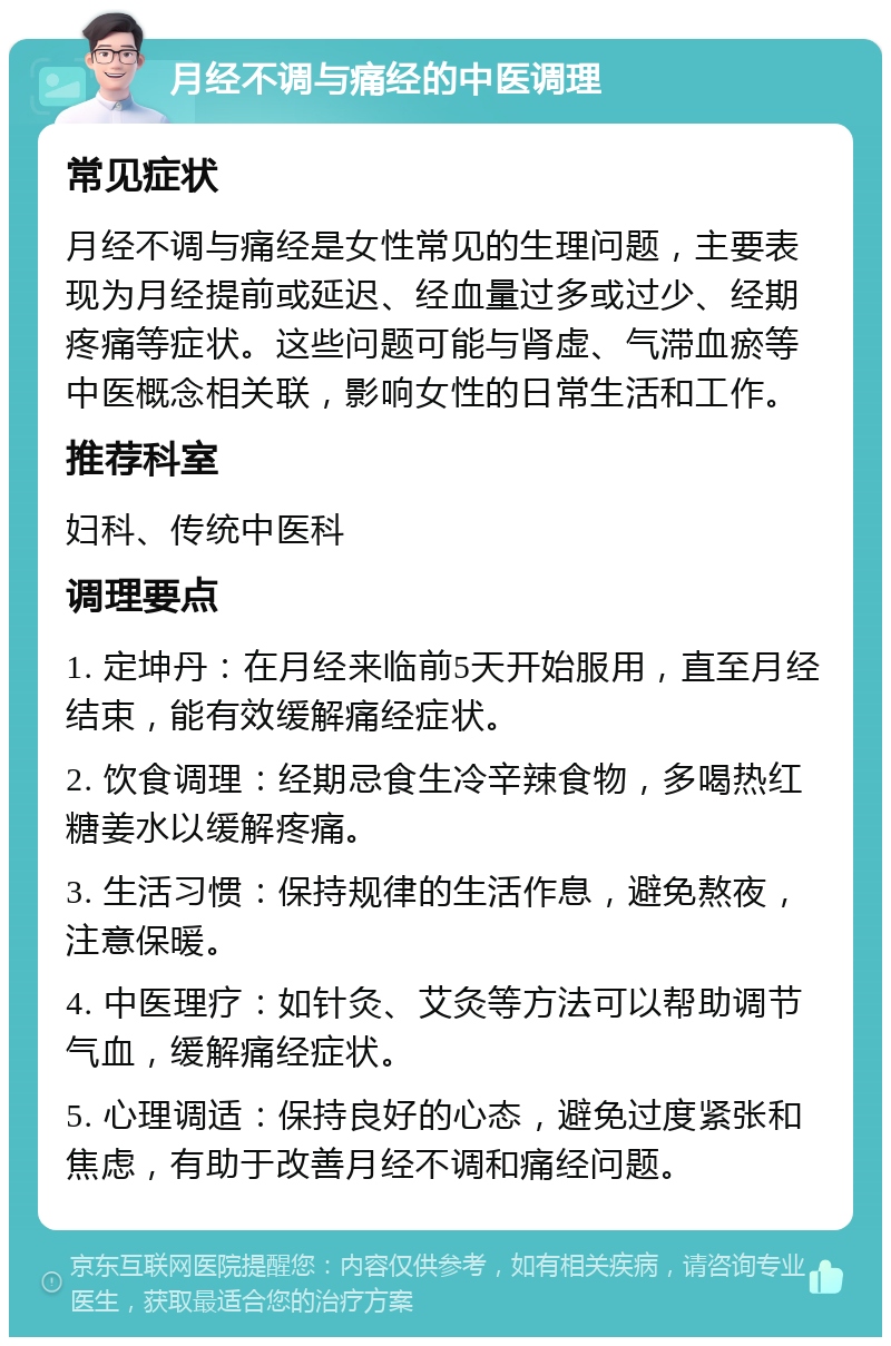 月经不调与痛经的中医调理 常见症状 月经不调与痛经是女性常见的生理问题，主要表现为月经提前或延迟、经血量过多或过少、经期疼痛等症状。这些问题可能与肾虚、气滞血瘀等中医概念相关联，影响女性的日常生活和工作。 推荐科室 妇科、传统中医科 调理要点 1. 定坤丹：在月经来临前5天开始服用，直至月经结束，能有效缓解痛经症状。 2. 饮食调理：经期忌食生冷辛辣食物，多喝热红糖姜水以缓解疼痛。 3. 生活习惯：保持规律的生活作息，避免熬夜，注意保暖。 4. 中医理疗：如针灸、艾灸等方法可以帮助调节气血，缓解痛经症状。 5. 心理调适：保持良好的心态，避免过度紧张和焦虑，有助于改善月经不调和痛经问题。