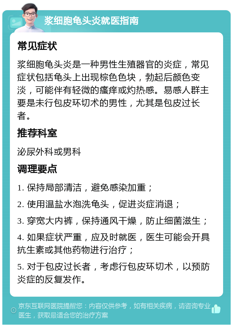 浆细胞龟头炎就医指南 常见症状 浆细胞龟头炎是一种男性生殖器官的炎症，常见症状包括龟头上出现棕色色块，勃起后颜色变淡，可能伴有轻微的瘙痒或灼热感。易感人群主要是未行包皮环切术的男性，尤其是包皮过长者。 推荐科室 泌尿外科或男科 调理要点 1. 保持局部清洁，避免感染加重； 2. 使用温盐水泡洗龟头，促进炎症消退； 3. 穿宽大内裤，保持通风干燥，防止细菌滋生； 4. 如果症状严重，应及时就医，医生可能会开具抗生素或其他药物进行治疗； 5. 对于包皮过长者，考虑行包皮环切术，以预防炎症的反复发作。