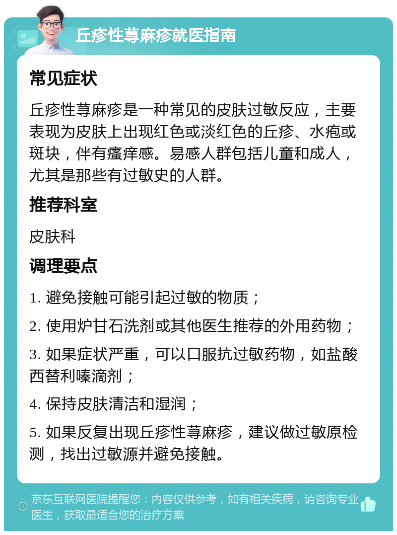 丘疹性荨麻疹就医指南 常见症状 丘疹性荨麻疹是一种常见的皮肤过敏反应，主要表现为皮肤上出现红色或淡红色的丘疹、水疱或斑块，伴有瘙痒感。易感人群包括儿童和成人，尤其是那些有过敏史的人群。 推荐科室 皮肤科 调理要点 1. 避免接触可能引起过敏的物质； 2. 使用炉甘石洗剂或其他医生推荐的外用药物； 3. 如果症状严重，可以口服抗过敏药物，如盐酸西替利嗪滴剂； 4. 保持皮肤清洁和湿润； 5. 如果反复出现丘疹性荨麻疹，建议做过敏原检测，找出过敏源并避免接触。