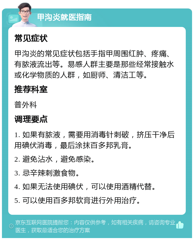 甲沟炎就医指南 常见症状 甲沟炎的常见症状包括手指甲周围红肿、疼痛、有脓液流出等。易感人群主要是那些经常接触水或化学物质的人群，如厨师、清洁工等。 推荐科室 普外科 调理要点 1. 如果有脓液，需要用消毒针刺破，挤压干净后用碘伏消毒，最后涂抹百多邦乳膏。 2. 避免沾水，避免感染。 3. 忌辛辣刺激食物。 4. 如果无法使用碘伏，可以使用酒精代替。 5. 可以使用百多邦软膏进行外用治疗。