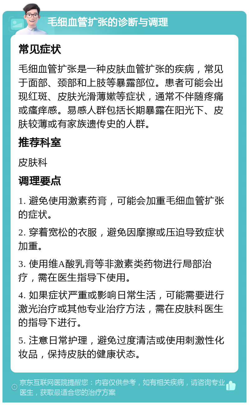 毛细血管扩张的诊断与调理 常见症状 毛细血管扩张是一种皮肤血管扩张的疾病，常见于面部、颈部和上肢等暴露部位。患者可能会出现红斑、皮肤光滑薄嫰等症状，通常不伴随疼痛或瘙痒感。易感人群包括长期暴露在阳光下、皮肤较薄或有家族遗传史的人群。 推荐科室 皮肤科 调理要点 1. 避免使用激素药膏，可能会加重毛细血管扩张的症状。 2. 穿着宽松的衣服，避免因摩擦或压迫导致症状加重。 3. 使用维A酸乳膏等非激素类药物进行局部治疗，需在医生指导下使用。 4. 如果症状严重或影响日常生活，可能需要进行激光治疗或其他专业治疗方法，需在皮肤科医生的指导下进行。 5. 注意日常护理，避免过度清洁或使用刺激性化妆品，保持皮肤的健康状态。