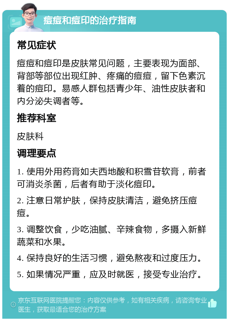 痘痘和痘印的治疗指南 常见症状 痘痘和痘印是皮肤常见问题，主要表现为面部、背部等部位出现红肿、疼痛的痘痘，留下色素沉着的痘印。易感人群包括青少年、油性皮肤者和内分泌失调者等。 推荐科室 皮肤科 调理要点 1. 使用外用药膏如夫西地酸和积雪苷软膏，前者可消炎杀菌，后者有助于淡化痘印。 2. 注意日常护肤，保持皮肤清洁，避免挤压痘痘。 3. 调整饮食，少吃油腻、辛辣食物，多摄入新鲜蔬菜和水果。 4. 保持良好的生活习惯，避免熬夜和过度压力。 5. 如果情况严重，应及时就医，接受专业治疗。