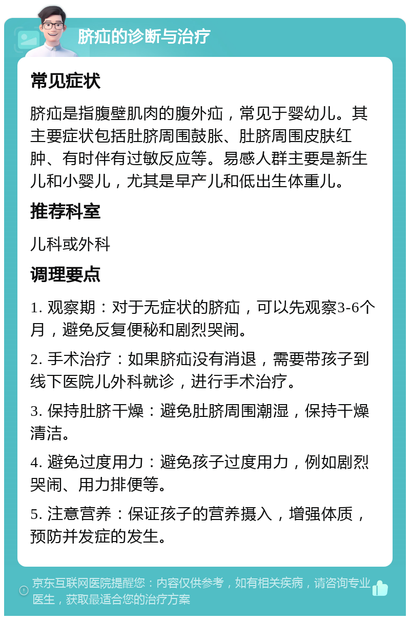 脐疝的诊断与治疗 常见症状 脐疝是指腹壁肌肉的腹外疝，常见于婴幼儿。其主要症状包括肚脐周围鼓胀、肚脐周围皮肤红肿、有时伴有过敏反应等。易感人群主要是新生儿和小婴儿，尤其是早产儿和低出生体重儿。 推荐科室 儿科或外科 调理要点 1. 观察期：对于无症状的脐疝，可以先观察3-6个月，避免反复便秘和剧烈哭闹。 2. 手术治疗：如果脐疝没有消退，需要带孩子到线下医院儿外科就诊，进行手术治疗。 3. 保持肚脐干燥：避免肚脐周围潮湿，保持干燥清洁。 4. 避免过度用力：避免孩子过度用力，例如剧烈哭闹、用力排便等。 5. 注意营养：保证孩子的营养摄入，增强体质，预防并发症的发生。