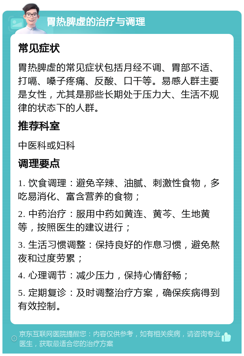 胃热脾虚的治疗与调理 常见症状 胃热脾虚的常见症状包括月经不调、胃部不适、打嗝、嗓子疼痛、反酸、口干等。易感人群主要是女性，尤其是那些长期处于压力大、生活不规律的状态下的人群。 推荐科室 中医科或妇科 调理要点 1. 饮食调理：避免辛辣、油腻、刺激性食物，多吃易消化、富含营养的食物； 2. 中药治疗：服用中药如黄连、黄芩、生地黄等，按照医生的建议进行； 3. 生活习惯调整：保持良好的作息习惯，避免熬夜和过度劳累； 4. 心理调节：减少压力，保持心情舒畅； 5. 定期复诊：及时调整治疗方案，确保疾病得到有效控制。