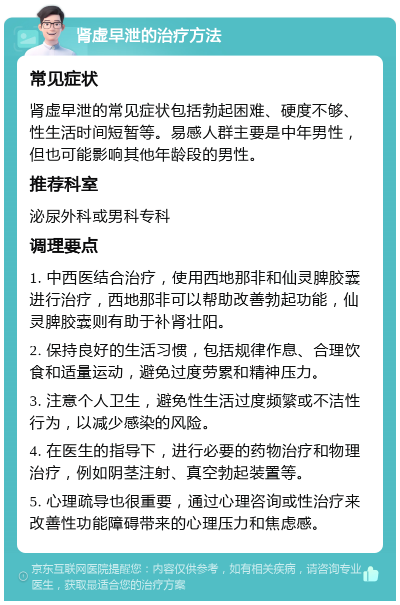 肾虚早泄的治疗方法 常见症状 肾虚早泄的常见症状包括勃起困难、硬度不够、性生活时间短暂等。易感人群主要是中年男性，但也可能影响其他年龄段的男性。 推荐科室 泌尿外科或男科专科 调理要点 1. 中西医结合治疗，使用西地那非和仙灵脾胶囊进行治疗，西地那非可以帮助改善勃起功能，仙灵脾胶囊则有助于补肾壮阳。 2. 保持良好的生活习惯，包括规律作息、合理饮食和适量运动，避免过度劳累和精神压力。 3. 注意个人卫生，避免性生活过度频繁或不洁性行为，以减少感染的风险。 4. 在医生的指导下，进行必要的药物治疗和物理治疗，例如阴茎注射、真空勃起装置等。 5. 心理疏导也很重要，通过心理咨询或性治疗来改善性功能障碍带来的心理压力和焦虑感。