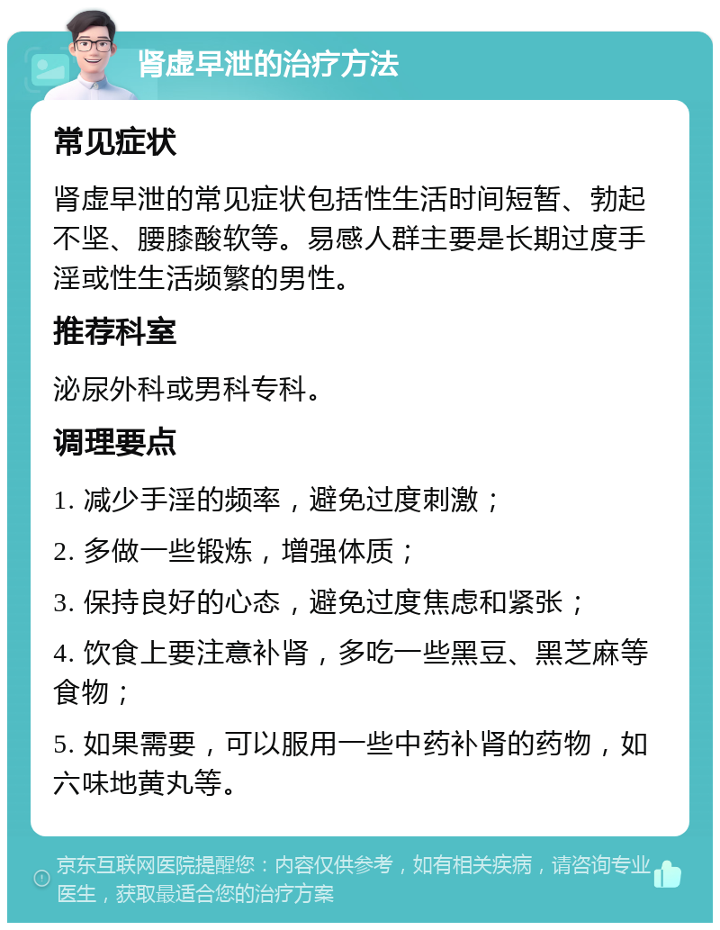 肾虚早泄的治疗方法 常见症状 肾虚早泄的常见症状包括性生活时间短暂、勃起不坚、腰膝酸软等。易感人群主要是长期过度手淫或性生活频繁的男性。 推荐科室 泌尿外科或男科专科。 调理要点 1. 减少手淫的频率，避免过度刺激； 2. 多做一些锻炼，增强体质； 3. 保持良好的心态，避免过度焦虑和紧张； 4. 饮食上要注意补肾，多吃一些黑豆、黑芝麻等食物； 5. 如果需要，可以服用一些中药补肾的药物，如六味地黄丸等。