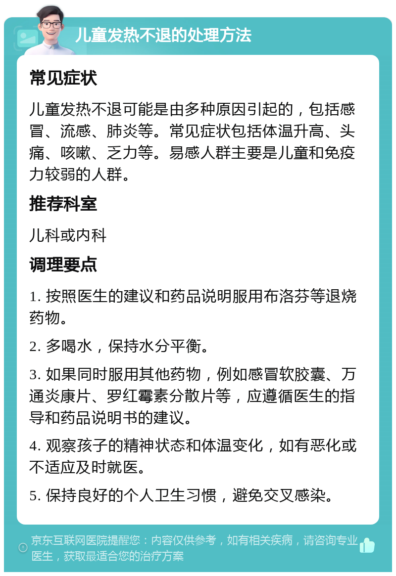 儿童发热不退的处理方法 常见症状 儿童发热不退可能是由多种原因引起的，包括感冒、流感、肺炎等。常见症状包括体温升高、头痛、咳嗽、乏力等。易感人群主要是儿童和免疫力较弱的人群。 推荐科室 儿科或内科 调理要点 1. 按照医生的建议和药品说明服用布洛芬等退烧药物。 2. 多喝水，保持水分平衡。 3. 如果同时服用其他药物，例如感冒软胶囊、万通炎康片、罗红霉素分散片等，应遵循医生的指导和药品说明书的建议。 4. 观察孩子的精神状态和体温变化，如有恶化或不适应及时就医。 5. 保持良好的个人卫生习惯，避免交叉感染。