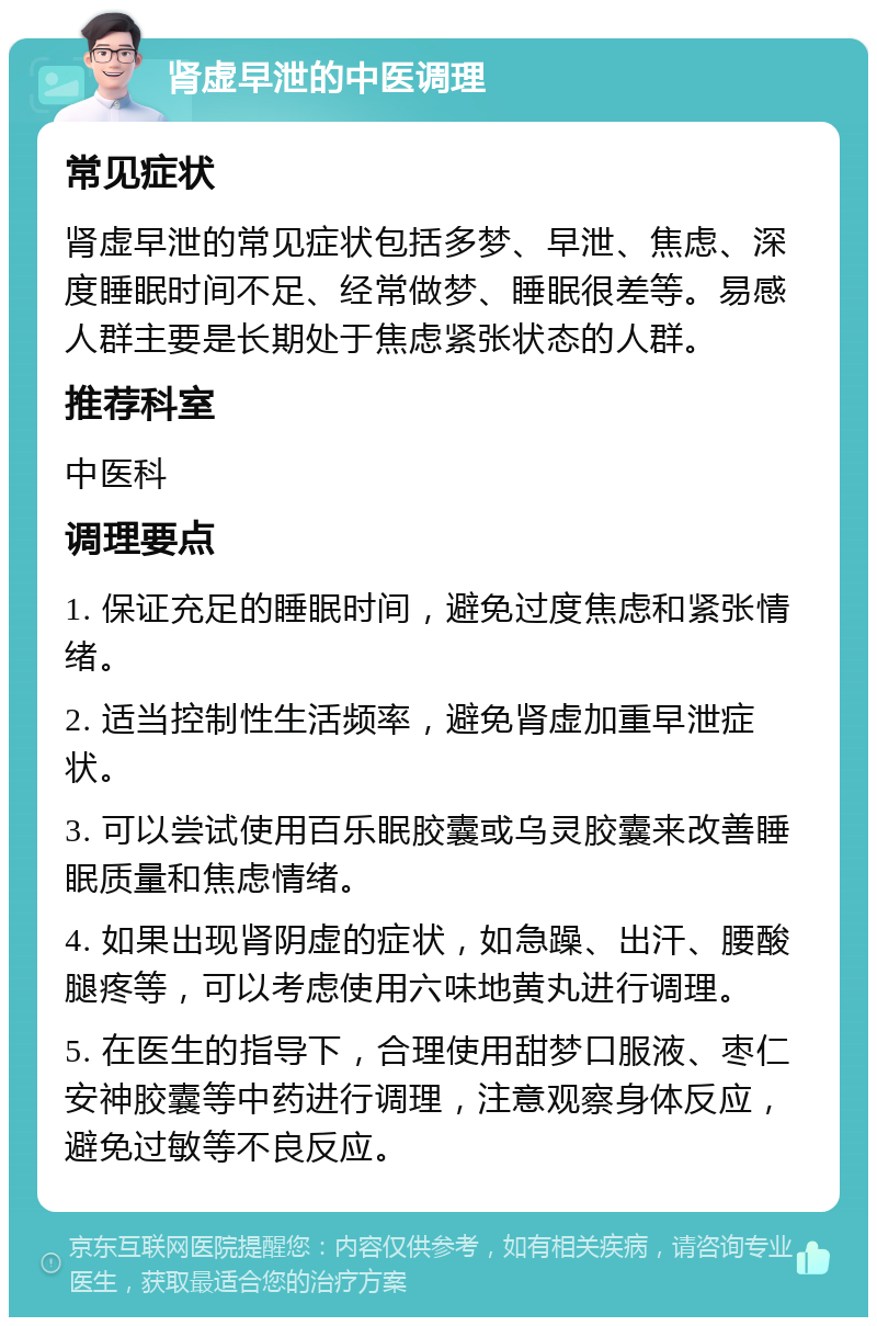 肾虚早泄的中医调理 常见症状 肾虚早泄的常见症状包括多梦、早泄、焦虑、深度睡眠时间不足、经常做梦、睡眠很差等。易感人群主要是长期处于焦虑紧张状态的人群。 推荐科室 中医科 调理要点 1. 保证充足的睡眠时间，避免过度焦虑和紧张情绪。 2. 适当控制性生活频率，避免肾虚加重早泄症状。 3. 可以尝试使用百乐眠胶囊或乌灵胶囊来改善睡眠质量和焦虑情绪。 4. 如果出现肾阴虚的症状，如急躁、出汗、腰酸腿疼等，可以考虑使用六味地黄丸进行调理。 5. 在医生的指导下，合理使用甜梦口服液、枣仁安神胶囊等中药进行调理，注意观察身体反应，避免过敏等不良反应。