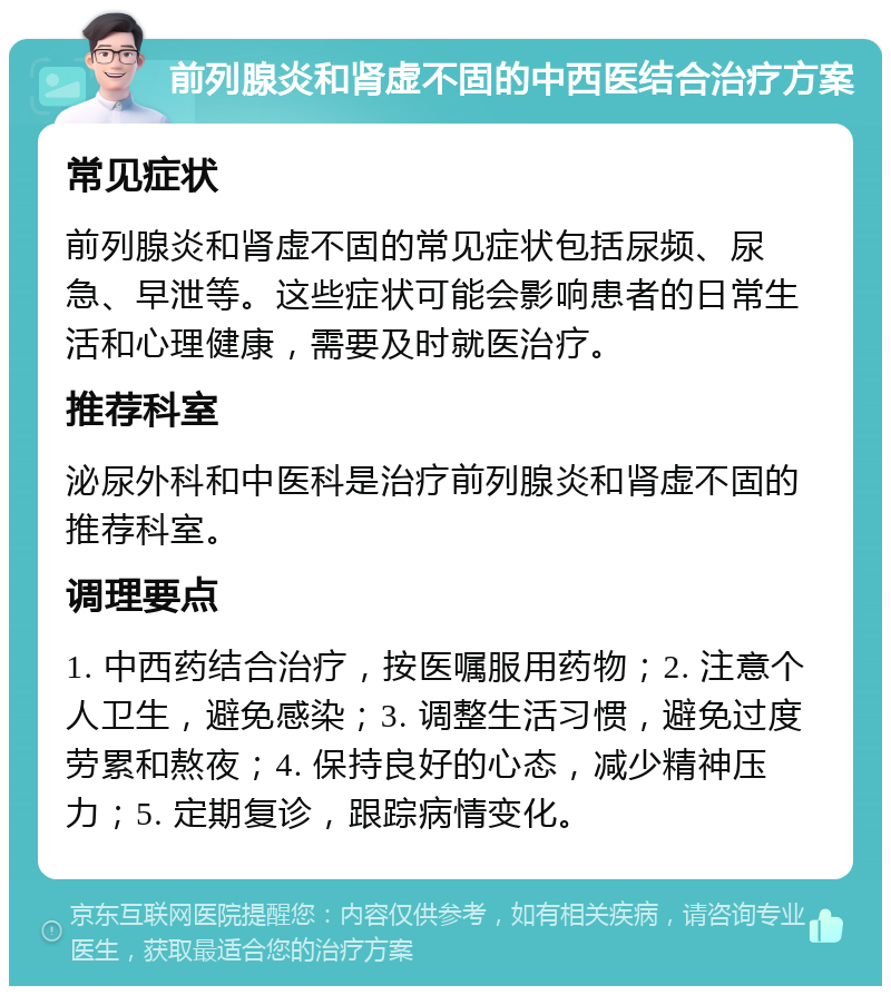 前列腺炎和肾虚不固的中西医结合治疗方案 常见症状 前列腺炎和肾虚不固的常见症状包括尿频、尿急、早泄等。这些症状可能会影响患者的日常生活和心理健康，需要及时就医治疗。 推荐科室 泌尿外科和中医科是治疗前列腺炎和肾虚不固的推荐科室。 调理要点 1. 中西药结合治疗，按医嘱服用药物；2. 注意个人卫生，避免感染；3. 调整生活习惯，避免过度劳累和熬夜；4. 保持良好的心态，减少精神压力；5. 定期复诊，跟踪病情变化。