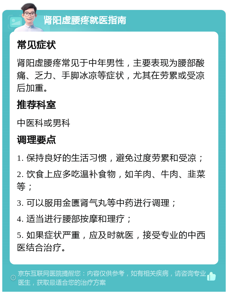 肾阳虚腰疼就医指南 常见症状 肾阳虚腰疼常见于中年男性，主要表现为腰部酸痛、乏力、手脚冰凉等症状，尤其在劳累或受凉后加重。 推荐科室 中医科或男科 调理要点 1. 保持良好的生活习惯，避免过度劳累和受凉； 2. 饮食上应多吃温补食物，如羊肉、牛肉、韭菜等； 3. 可以服用金匮肾气丸等中药进行调理； 4. 适当进行腰部按摩和理疗； 5. 如果症状严重，应及时就医，接受专业的中西医结合治疗。