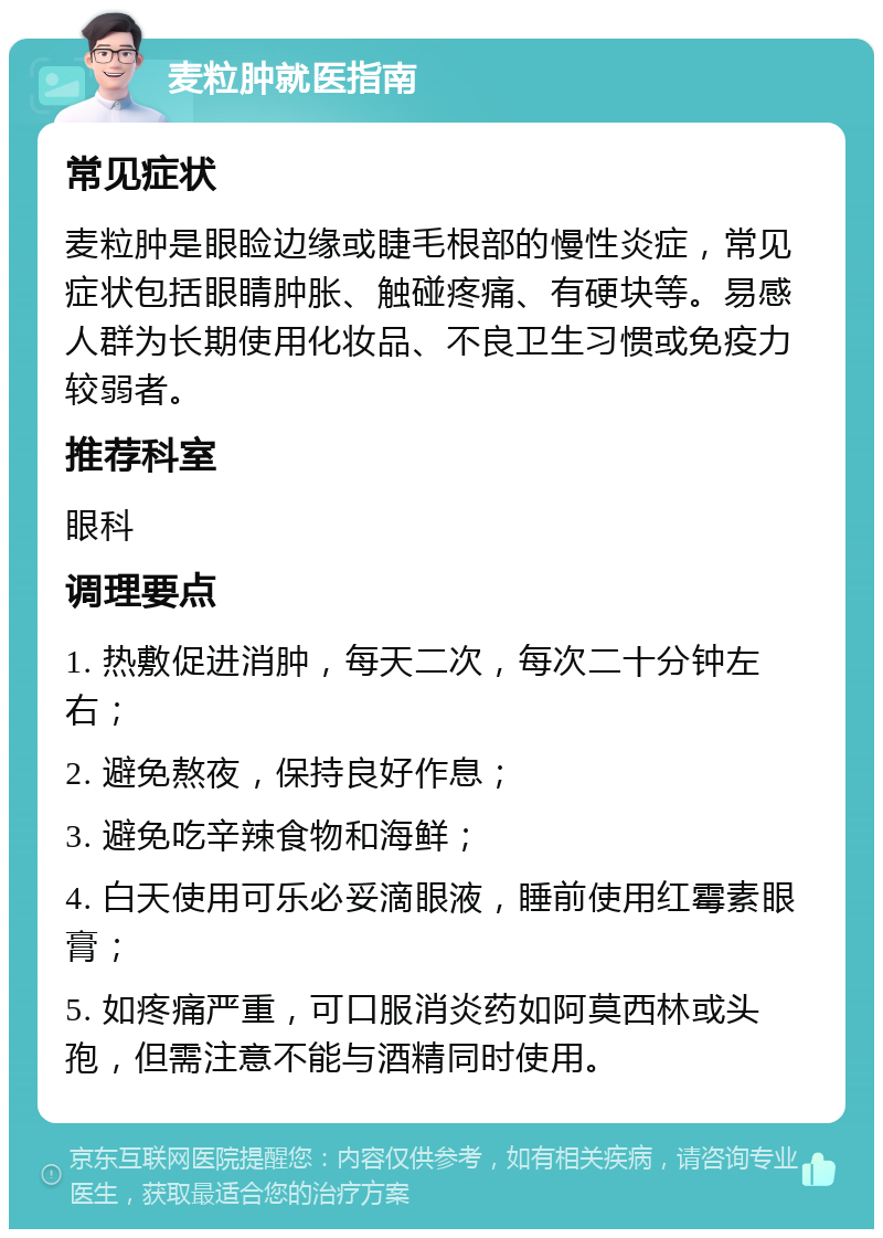 麦粒肿就医指南 常见症状 麦粒肿是眼睑边缘或睫毛根部的慢性炎症，常见症状包括眼睛肿胀、触碰疼痛、有硬块等。易感人群为长期使用化妆品、不良卫生习惯或免疫力较弱者。 推荐科室 眼科 调理要点 1. 热敷促进消肿，每天二次，每次二十分钟左右； 2. 避免熬夜，保持良好作息； 3. 避免吃辛辣食物和海鲜； 4. 白天使用可乐必妥滴眼液，睡前使用红霉素眼膏； 5. 如疼痛严重，可口服消炎药如阿莫西林或头孢，但需注意不能与酒精同时使用。