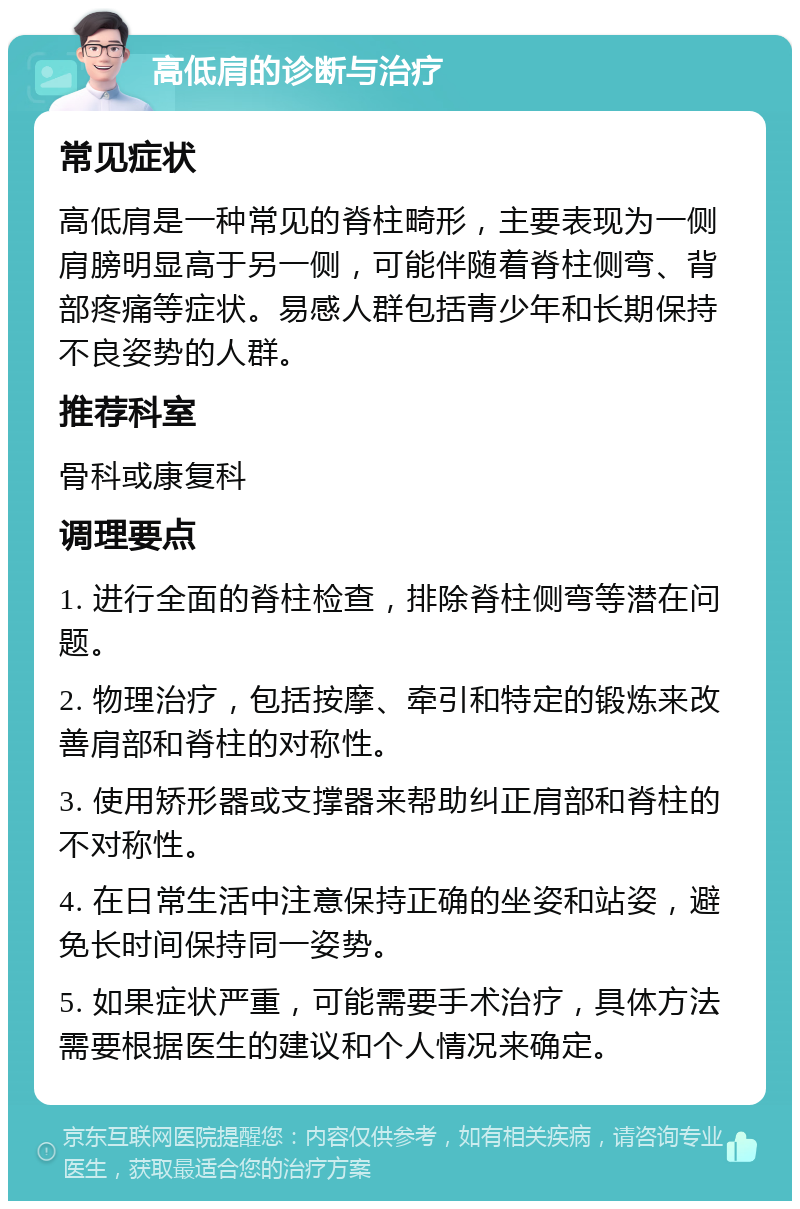 高低肩的诊断与治疗 常见症状 高低肩是一种常见的脊柱畸形，主要表现为一侧肩膀明显高于另一侧，可能伴随着脊柱侧弯、背部疼痛等症状。易感人群包括青少年和长期保持不良姿势的人群。 推荐科室 骨科或康复科 调理要点 1. 进行全面的脊柱检查，排除脊柱侧弯等潜在问题。 2. 物理治疗，包括按摩、牵引和特定的锻炼来改善肩部和脊柱的对称性。 3. 使用矫形器或支撑器来帮助纠正肩部和脊柱的不对称性。 4. 在日常生活中注意保持正确的坐姿和站姿，避免长时间保持同一姿势。 5. 如果症状严重，可能需要手术治疗，具体方法需要根据医生的建议和个人情况来确定。