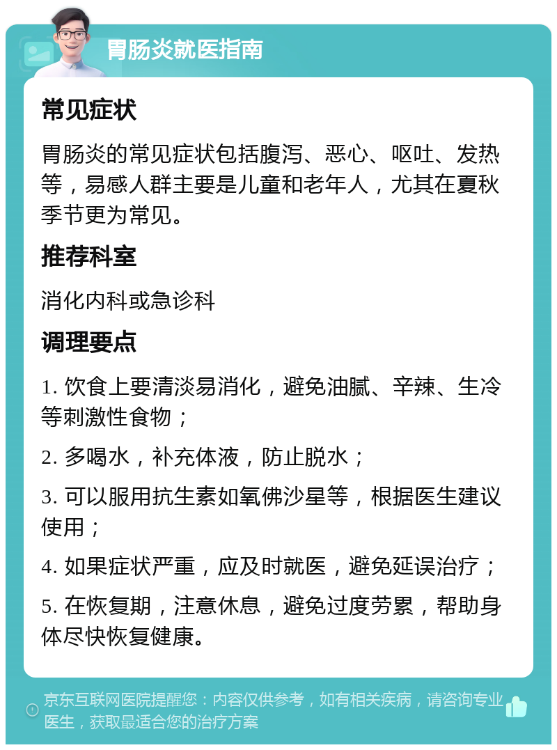 胃肠炎就医指南 常见症状 胃肠炎的常见症状包括腹泻、恶心、呕吐、发热等，易感人群主要是儿童和老年人，尤其在夏秋季节更为常见。 推荐科室 消化内科或急诊科 调理要点 1. 饮食上要清淡易消化，避免油腻、辛辣、生冷等刺激性食物； 2. 多喝水，补充体液，防止脱水； 3. 可以服用抗生素如氧佛沙星等，根据医生建议使用； 4. 如果症状严重，应及时就医，避免延误治疗； 5. 在恢复期，注意休息，避免过度劳累，帮助身体尽快恢复健康。