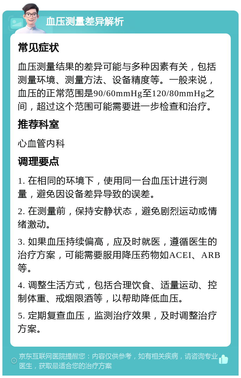 血压测量差异解析 常见症状 血压测量结果的差异可能与多种因素有关，包括测量环境、测量方法、设备精度等。一般来说，血压的正常范围是90/60mmHg至120/80mmHg之间，超过这个范围可能需要进一步检查和治疗。 推荐科室 心血管内科 调理要点 1. 在相同的环境下，使用同一台血压计进行测量，避免因设备差异导致的误差。 2. 在测量前，保持安静状态，避免剧烈运动或情绪激动。 3. 如果血压持续偏高，应及时就医，遵循医生的治疗方案，可能需要服用降压药物如ACEI、ARB等。 4. 调整生活方式，包括合理饮食、适量运动、控制体重、戒烟限酒等，以帮助降低血压。 5. 定期复查血压，监测治疗效果，及时调整治疗方案。