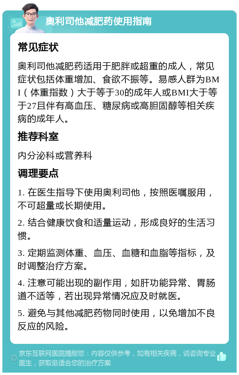 奥利司他减肥药使用指南 常见症状 奥利司他减肥药适用于肥胖或超重的成人，常见症状包括体重增加、食欲不振等。易感人群为BMI（体重指数）大于等于30的成年人或BMI大于等于27且伴有高血压、糖尿病或高胆固醇等相关疾病的成年人。 推荐科室 内分泌科或营养科 调理要点 1. 在医生指导下使用奥利司他，按照医嘱服用，不可超量或长期使用。 2. 结合健康饮食和适量运动，形成良好的生活习惯。 3. 定期监测体重、血压、血糖和血脂等指标，及时调整治疗方案。 4. 注意可能出现的副作用，如肝功能异常、胃肠道不适等，若出现异常情况应及时就医。 5. 避免与其他减肥药物同时使用，以免增加不良反应的风险。