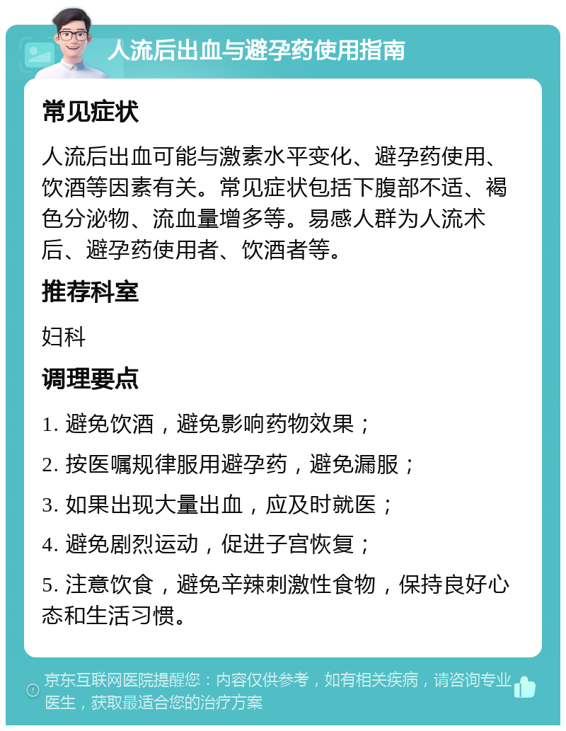 人流后出血与避孕药使用指南 常见症状 人流后出血可能与激素水平变化、避孕药使用、饮酒等因素有关。常见症状包括下腹部不适、褐色分泌物、流血量增多等。易感人群为人流术后、避孕药使用者、饮酒者等。 推荐科室 妇科 调理要点 1. 避免饮酒，避免影响药物效果； 2. 按医嘱规律服用避孕药，避免漏服； 3. 如果出现大量出血，应及时就医； 4. 避免剧烈运动，促进子宫恢复； 5. 注意饮食，避免辛辣刺激性食物，保持良好心态和生活习惯。