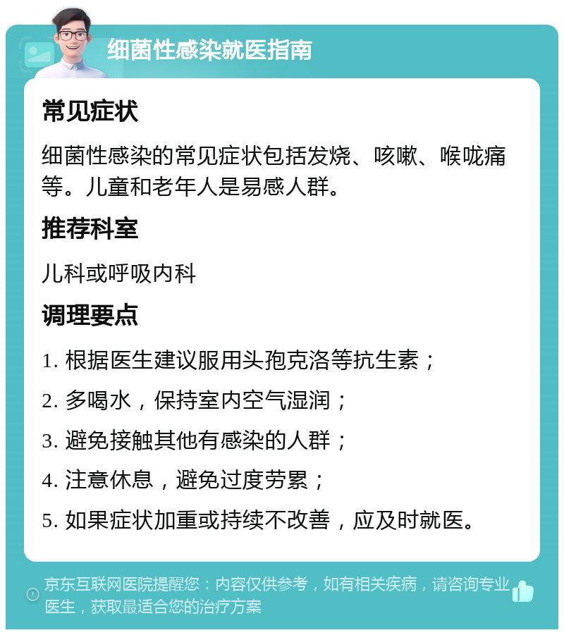 细菌性感染就医指南 常见症状 细菌性感染的常见症状包括发烧、咳嗽、喉咙痛等。儿童和老年人是易感人群。 推荐科室 儿科或呼吸内科 调理要点 1. 根据医生建议服用头孢克洛等抗生素； 2. 多喝水，保持室内空气湿润； 3. 避免接触其他有感染的人群； 4. 注意休息，避免过度劳累； 5. 如果症状加重或持续不改善，应及时就医。