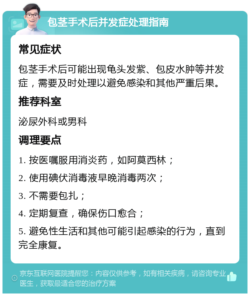 包茎手术后并发症处理指南 常见症状 包茎手术后可能出现龟头发紫、包皮水肿等并发症，需要及时处理以避免感染和其他严重后果。 推荐科室 泌尿外科或男科 调理要点 1. 按医嘱服用消炎药，如阿莫西林； 2. 使用碘伏消毒液早晚消毒两次； 3. 不需要包扎； 4. 定期复查，确保伤口愈合； 5. 避免性生活和其他可能引起感染的行为，直到完全康复。