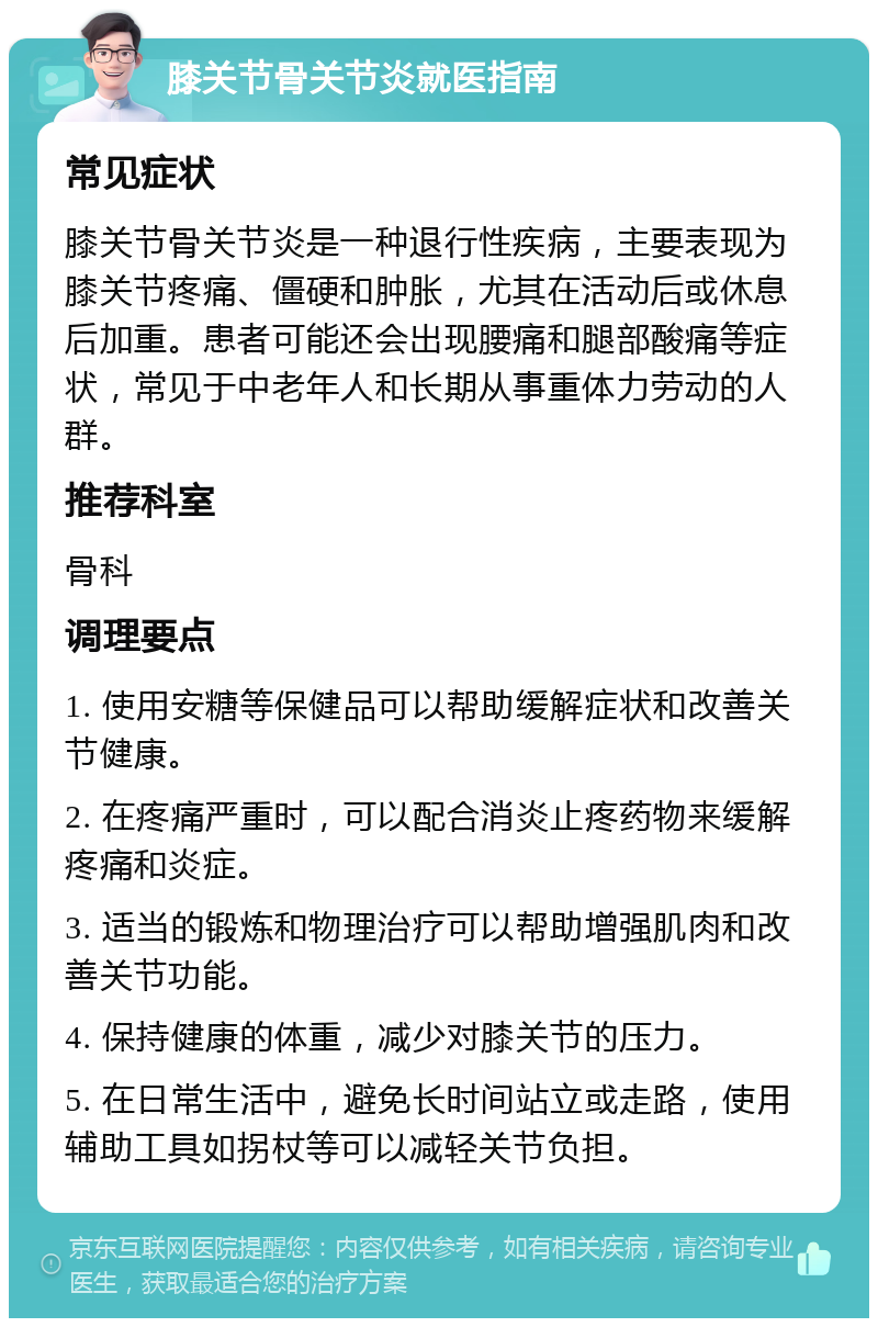 膝关节骨关节炎就医指南 常见症状 膝关节骨关节炎是一种退行性疾病，主要表现为膝关节疼痛、僵硬和肿胀，尤其在活动后或休息后加重。患者可能还会出现腰痛和腿部酸痛等症状，常见于中老年人和长期从事重体力劳动的人群。 推荐科室 骨科 调理要点 1. 使用安糖等保健品可以帮助缓解症状和改善关节健康。 2. 在疼痛严重时，可以配合消炎止疼药物来缓解疼痛和炎症。 3. 适当的锻炼和物理治疗可以帮助增强肌肉和改善关节功能。 4. 保持健康的体重，减少对膝关节的压力。 5. 在日常生活中，避免长时间站立或走路，使用辅助工具如拐杖等可以减轻关节负担。