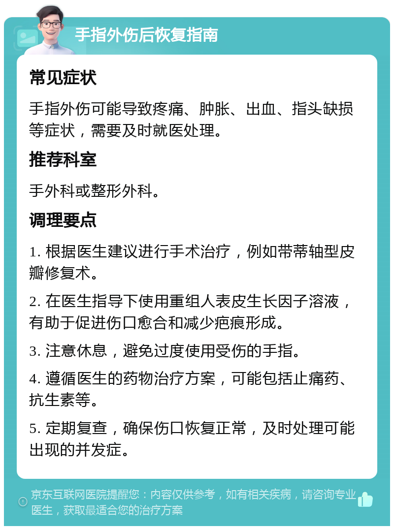 手指外伤后恢复指南 常见症状 手指外伤可能导致疼痛、肿胀、出血、指头缺损等症状，需要及时就医处理。 推荐科室 手外科或整形外科。 调理要点 1. 根据医生建议进行手术治疗，例如带蒂轴型皮瓣修复术。 2. 在医生指导下使用重组人表皮生长因子溶液，有助于促进伤口愈合和减少疤痕形成。 3. 注意休息，避免过度使用受伤的手指。 4. 遵循医生的药物治疗方案，可能包括止痛药、抗生素等。 5. 定期复查，确保伤口恢复正常，及时处理可能出现的并发症。