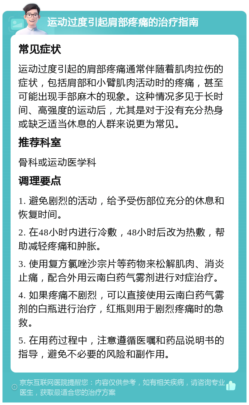 运动过度引起肩部疼痛的治疗指南 常见症状 运动过度引起的肩部疼痛通常伴随着肌肉拉伤的症状，包括肩部和小臂肌肉活动时的疼痛，甚至可能出现手部麻木的现象。这种情况多见于长时间、高强度的运动后，尤其是对于没有充分热身或缺乏适当休息的人群来说更为常见。 推荐科室 骨科或运动医学科 调理要点 1. 避免剧烈的活动，给予受伤部位充分的休息和恢复时间。 2. 在48小时内进行冷敷，48小时后改为热敷，帮助减轻疼痛和肿胀。 3. 使用复方氯唑沙宗片等药物来松解肌肉、消炎止痛，配合外用云南白药气雾剂进行对症治疗。 4. 如果疼痛不剧烈，可以直接使用云南白药气雾剂的白瓶进行治疗，红瓶则用于剧烈疼痛时的急救。 5. 在用药过程中，注意遵循医嘱和药品说明书的指导，避免不必要的风险和副作用。