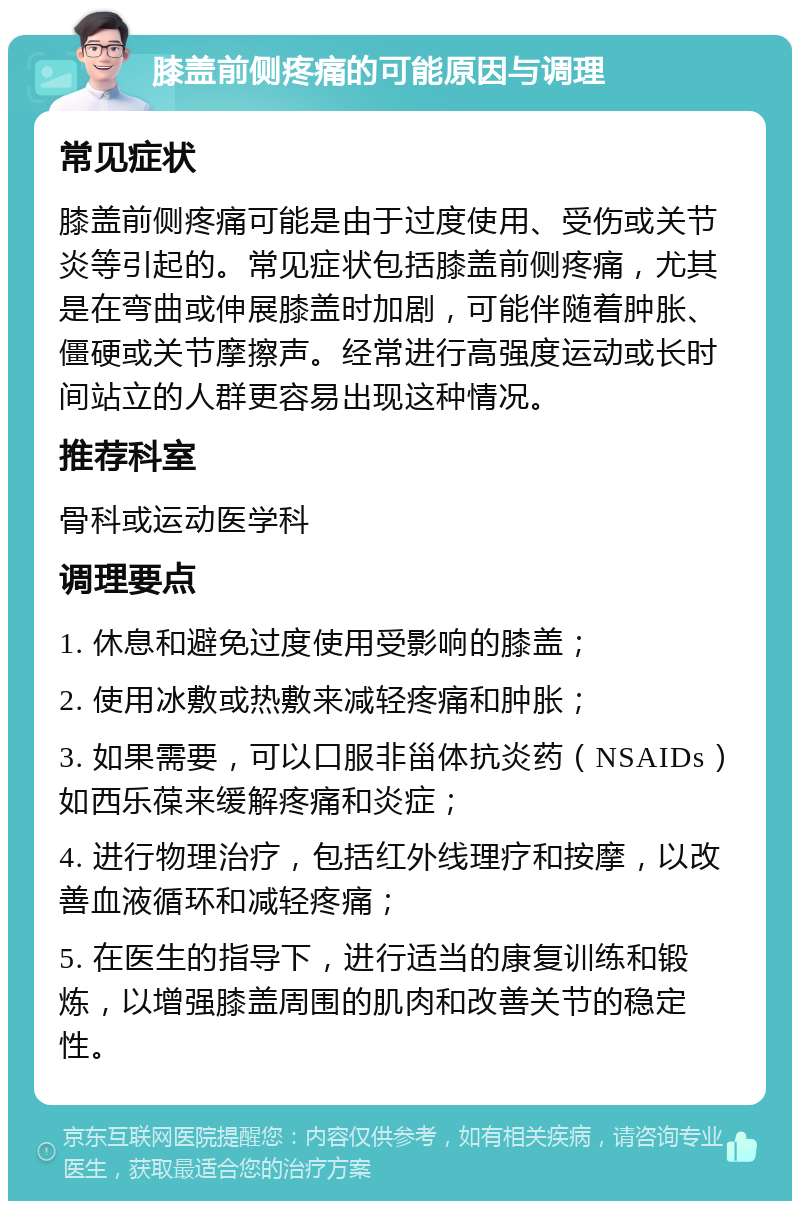 膝盖前侧疼痛的可能原因与调理 常见症状 膝盖前侧疼痛可能是由于过度使用、受伤或关节炎等引起的。常见症状包括膝盖前侧疼痛，尤其是在弯曲或伸展膝盖时加剧，可能伴随着肿胀、僵硬或关节摩擦声。经常进行高强度运动或长时间站立的人群更容易出现这种情况。 推荐科室 骨科或运动医学科 调理要点 1. 休息和避免过度使用受影响的膝盖； 2. 使用冰敷或热敷来减轻疼痛和肿胀； 3. 如果需要，可以口服非甾体抗炎药（NSAIDs）如西乐葆来缓解疼痛和炎症； 4. 进行物理治疗，包括红外线理疗和按摩，以改善血液循环和减轻疼痛； 5. 在医生的指导下，进行适当的康复训练和锻炼，以增强膝盖周围的肌肉和改善关节的稳定性。