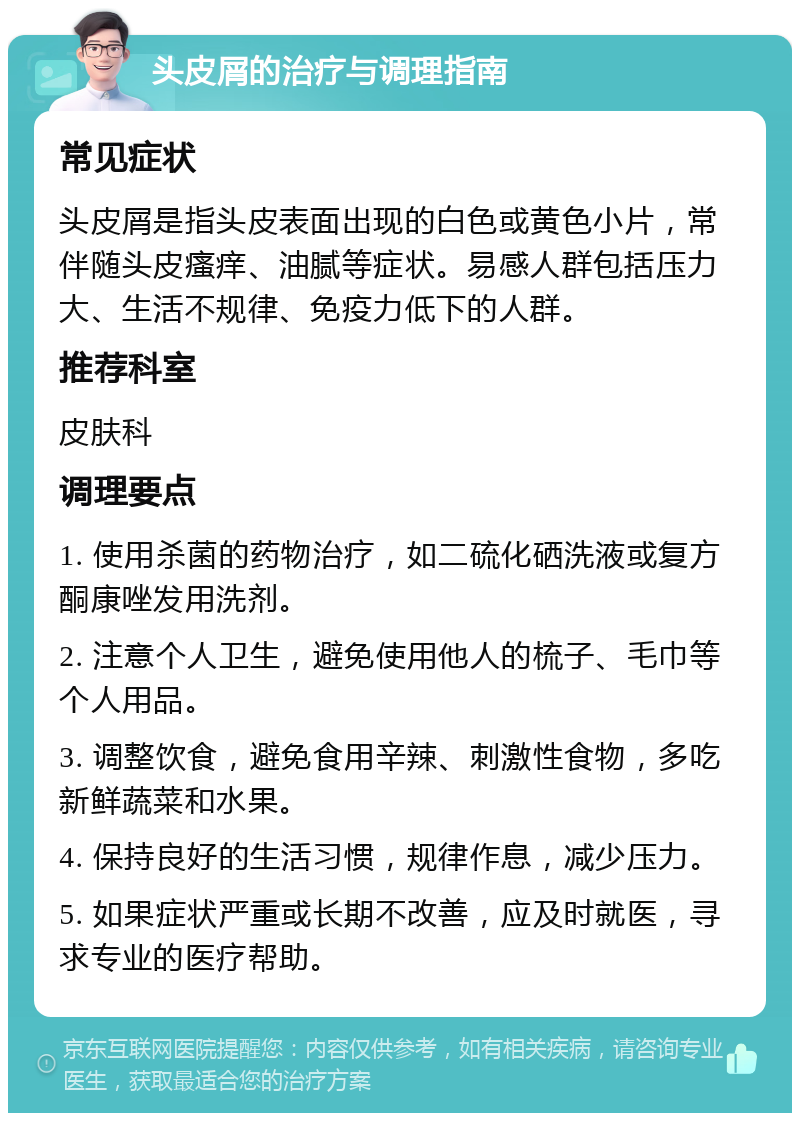 头皮屑的治疗与调理指南 常见症状 头皮屑是指头皮表面出现的白色或黄色小片，常伴随头皮瘙痒、油腻等症状。易感人群包括压力大、生活不规律、免疫力低下的人群。 推荐科室 皮肤科 调理要点 1. 使用杀菌的药物治疗，如二硫化硒洗液或复方酮康唑发用洗剂。 2. 注意个人卫生，避免使用他人的梳子、毛巾等个人用品。 3. 调整饮食，避免食用辛辣、刺激性食物，多吃新鲜蔬菜和水果。 4. 保持良好的生活习惯，规律作息，减少压力。 5. 如果症状严重或长期不改善，应及时就医，寻求专业的医疗帮助。