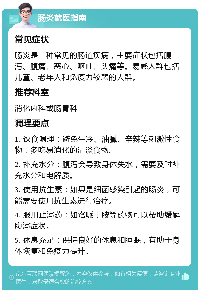 肠炎就医指南 常见症状 肠炎是一种常见的肠道疾病，主要症状包括腹泻、腹痛、恶心、呕吐、头痛等。易感人群包括儿童、老年人和免疫力较弱的人群。 推荐科室 消化内科或肠胃科 调理要点 1. 饮食调理：避免生冷、油腻、辛辣等刺激性食物，多吃易消化的清淡食物。 2. 补充水分：腹泻会导致身体失水，需要及时补充水分和电解质。 3. 使用抗生素：如果是细菌感染引起的肠炎，可能需要使用抗生素进行治疗。 4. 服用止泻药：如洛哌丁胺等药物可以帮助缓解腹泻症状。 5. 休息充足：保持良好的休息和睡眠，有助于身体恢复和免疫力提升。