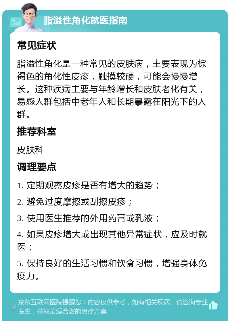 脂溢性角化就医指南 常见症状 脂溢性角化是一种常见的皮肤病，主要表现为棕褐色的角化性皮疹，触摸较硬，可能会慢慢增长。这种疾病主要与年龄增长和皮肤老化有关，易感人群包括中老年人和长期暴露在阳光下的人群。 推荐科室 皮肤科 调理要点 1. 定期观察皮疹是否有增大的趋势； 2. 避免过度摩擦或刮擦皮疹； 3. 使用医生推荐的外用药膏或乳液； 4. 如果皮疹增大或出现其他异常症状，应及时就医； 5. 保持良好的生活习惯和饮食习惯，增强身体免疫力。