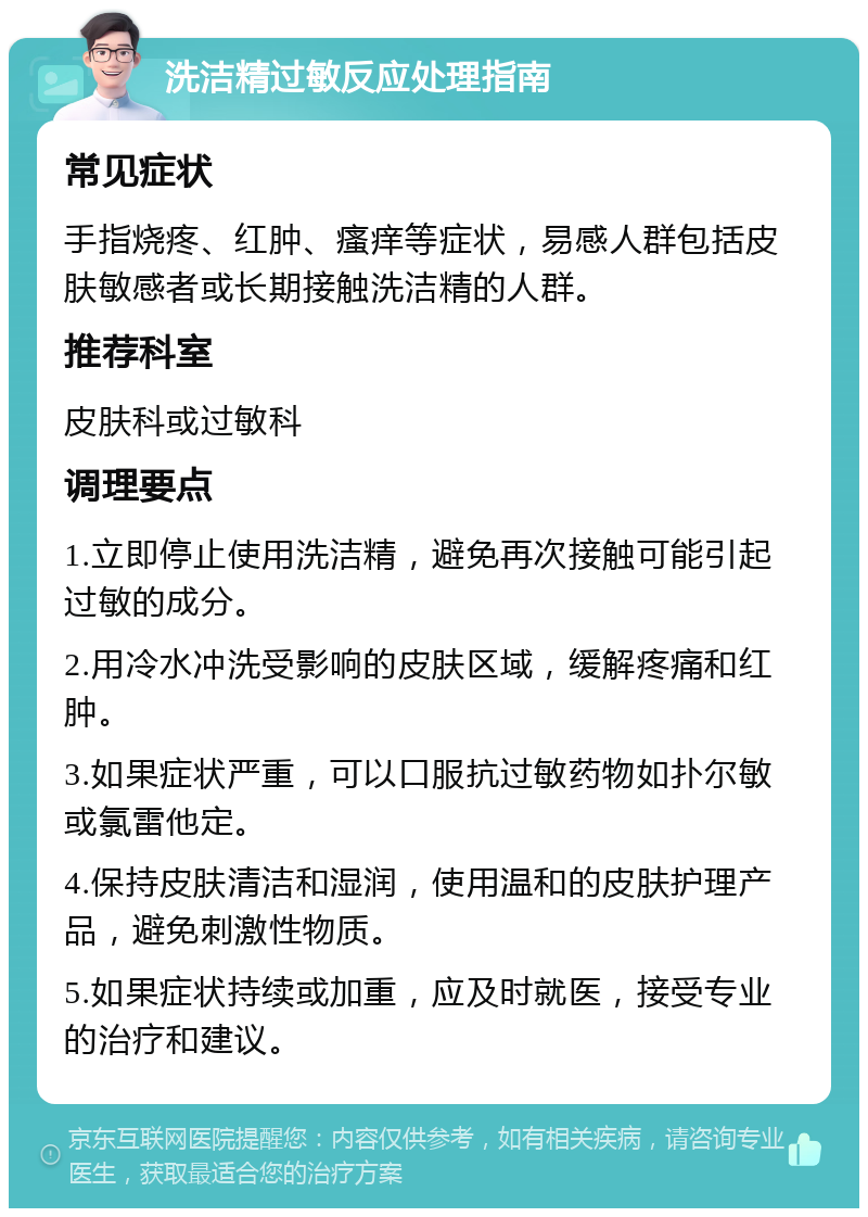 洗洁精过敏反应处理指南 常见症状 手指烧疼、红肿、瘙痒等症状，易感人群包括皮肤敏感者或长期接触洗洁精的人群。 推荐科室 皮肤科或过敏科 调理要点 1.立即停止使用洗洁精，避免再次接触可能引起过敏的成分。 2.用冷水冲洗受影响的皮肤区域，缓解疼痛和红肿。 3.如果症状严重，可以口服抗过敏药物如扑尔敏或氯雷他定。 4.保持皮肤清洁和湿润，使用温和的皮肤护理产品，避免刺激性物质。 5.如果症状持续或加重，应及时就医，接受专业的治疗和建议。