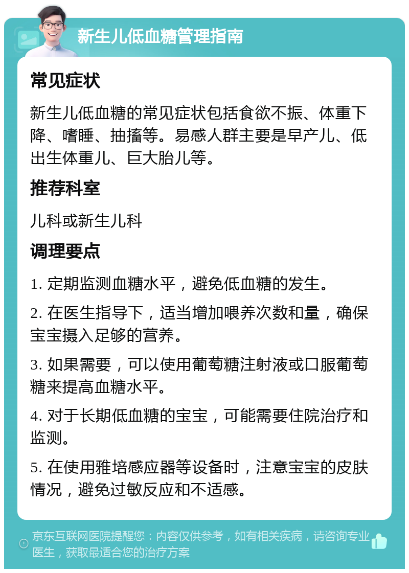 新生儿低血糖管理指南 常见症状 新生儿低血糖的常见症状包括食欲不振、体重下降、嗜睡、抽搐等。易感人群主要是早产儿、低出生体重儿、巨大胎儿等。 推荐科室 儿科或新生儿科 调理要点 1. 定期监测血糖水平，避免低血糖的发生。 2. 在医生指导下，适当增加喂养次数和量，确保宝宝摄入足够的营养。 3. 如果需要，可以使用葡萄糖注射液或口服葡萄糖来提高血糖水平。 4. 对于长期低血糖的宝宝，可能需要住院治疗和监测。 5. 在使用雅培感应器等设备时，注意宝宝的皮肤情况，避免过敏反应和不适感。