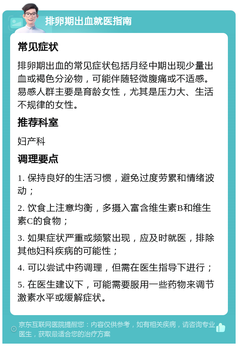 排卵期出血就医指南 常见症状 排卵期出血的常见症状包括月经中期出现少量出血或褐色分泌物，可能伴随轻微腹痛或不适感。易感人群主要是育龄女性，尤其是压力大、生活不规律的女性。 推荐科室 妇产科 调理要点 1. 保持良好的生活习惯，避免过度劳累和情绪波动； 2. 饮食上注意均衡，多摄入富含维生素B和维生素C的食物； 3. 如果症状严重或频繁出现，应及时就医，排除其他妇科疾病的可能性； 4. 可以尝试中药调理，但需在医生指导下进行； 5. 在医生建议下，可能需要服用一些药物来调节激素水平或缓解症状。