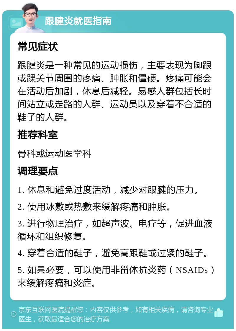 跟腱炎就医指南 常见症状 跟腱炎是一种常见的运动损伤，主要表现为脚跟或踝关节周围的疼痛、肿胀和僵硬。疼痛可能会在活动后加剧，休息后减轻。易感人群包括长时间站立或走路的人群、运动员以及穿着不合适的鞋子的人群。 推荐科室 骨科或运动医学科 调理要点 1. 休息和避免过度活动，减少对跟腱的压力。 2. 使用冰敷或热敷来缓解疼痛和肿胀。 3. 进行物理治疗，如超声波、电疗等，促进血液循环和组织修复。 4. 穿着合适的鞋子，避免高跟鞋或过紧的鞋子。 5. 如果必要，可以使用非甾体抗炎药（NSAIDs）来缓解疼痛和炎症。