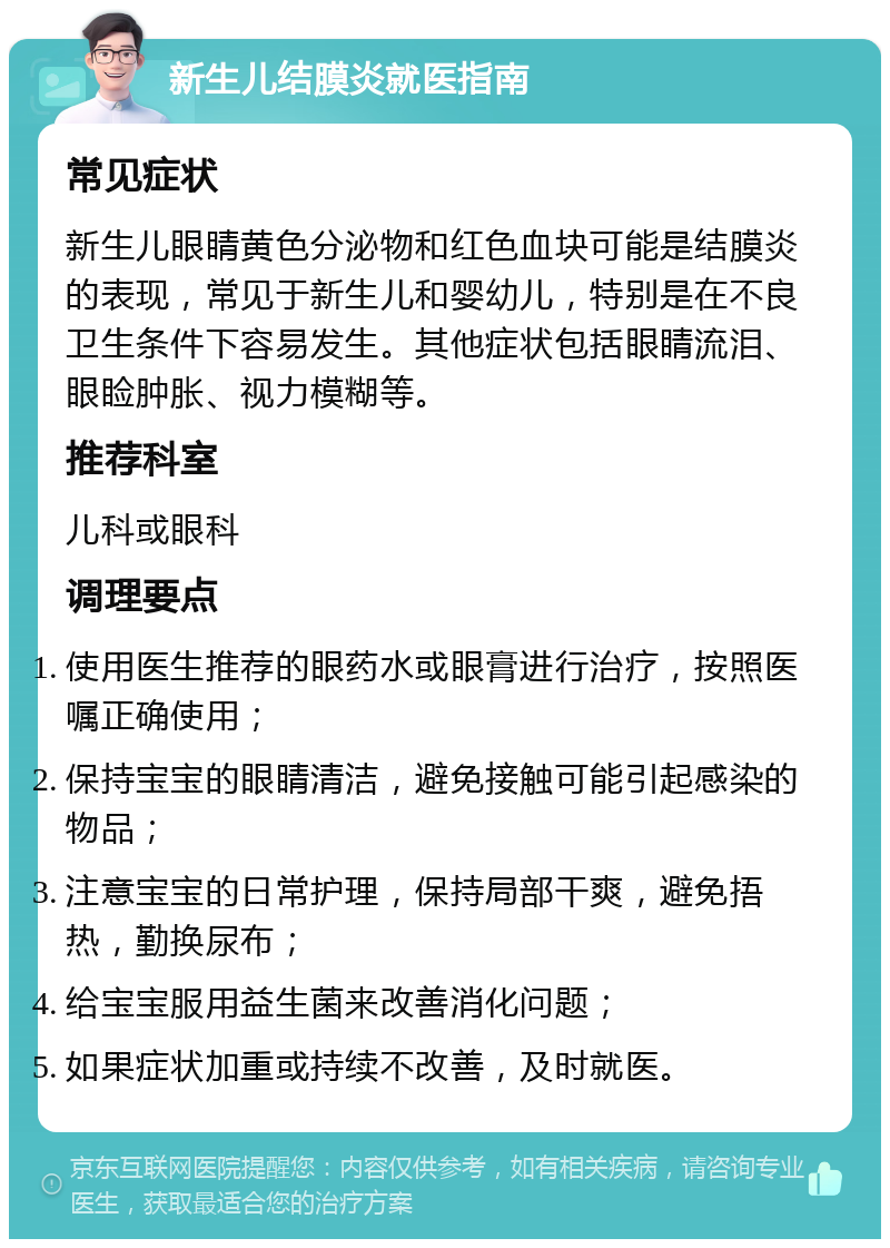 新生儿结膜炎就医指南 常见症状 新生儿眼睛黄色分泌物和红色血块可能是结膜炎的表现，常见于新生儿和婴幼儿，特别是在不良卫生条件下容易发生。其他症状包括眼睛流泪、眼睑肿胀、视力模糊等。 推荐科室 儿科或眼科 调理要点 使用医生推荐的眼药水或眼膏进行治疗，按照医嘱正确使用； 保持宝宝的眼睛清洁，避免接触可能引起感染的物品； 注意宝宝的日常护理，保持局部干爽，避免捂热，勤换尿布； 给宝宝服用益生菌来改善消化问题； 如果症状加重或持续不改善，及时就医。