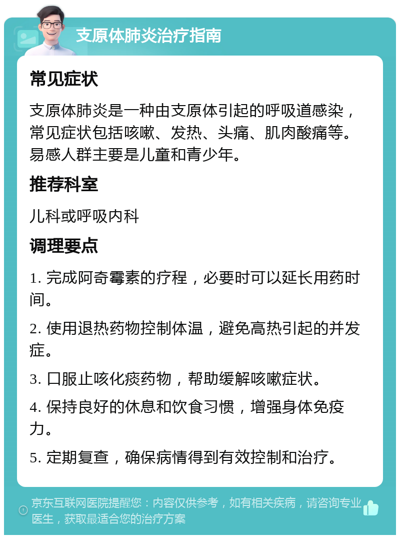 支原体肺炎治疗指南 常见症状 支原体肺炎是一种由支原体引起的呼吸道感染，常见症状包括咳嗽、发热、头痛、肌肉酸痛等。易感人群主要是儿童和青少年。 推荐科室 儿科或呼吸内科 调理要点 1. 完成阿奇霉素的疗程，必要时可以延长用药时间。 2. 使用退热药物控制体温，避免高热引起的并发症。 3. 口服止咳化痰药物，帮助缓解咳嗽症状。 4. 保持良好的休息和饮食习惯，增强身体免疫力。 5. 定期复查，确保病情得到有效控制和治疗。